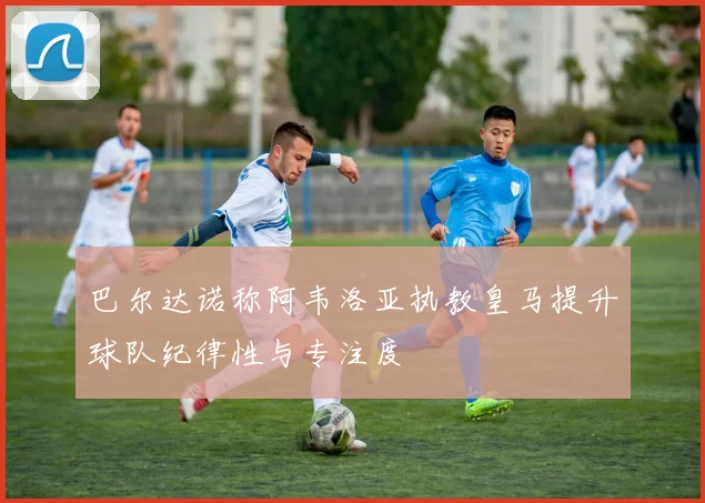 巴尔达诺称阿韦洛亚执教皇马提升球队纪律性与专注度
