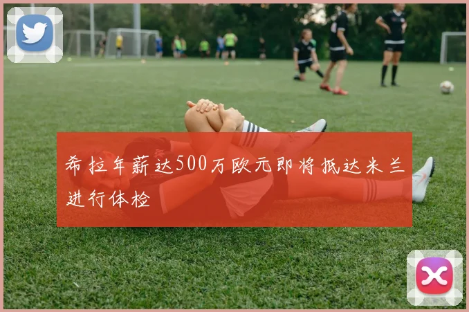 希拉年薪达500万欧元即将抵达米兰进行体检