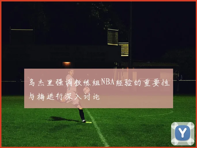 乌杰里强调教练组NBA经验的重要性与梅进行深入讨论