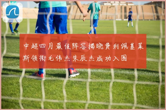 中超四月最佳阵容揭晓费利佩基莱斯领衔毛伟杰朱辰杰成功入围