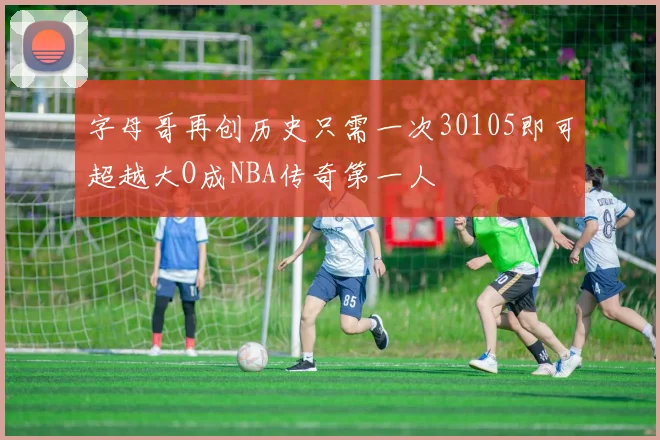 字母哥再创历史只需一次30105即可超越大O成NBA传奇第一人