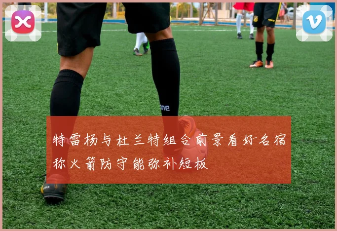 特雷杨与杜兰特组合前景看好名宿称火箭防守能弥补短板