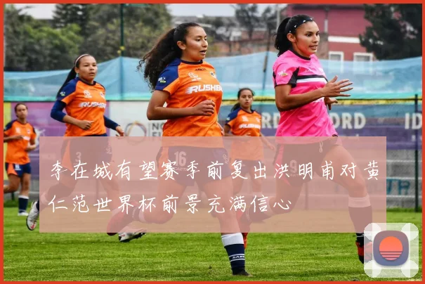 李在城有望赛季前复出洪明甫对黄仁范世界杯前景充满信心