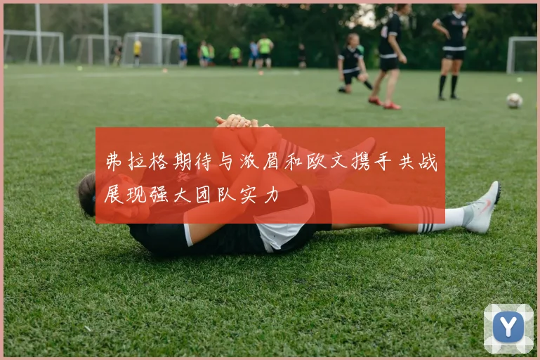 弗拉格期待与浓眉和欧文携手共战展现强大团队实力