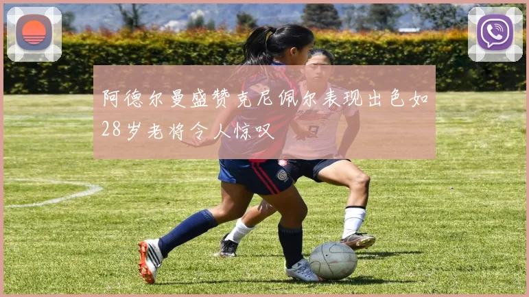 阿德尔曼盛赞克尼佩尔表现出色如28岁老将令人惊叹