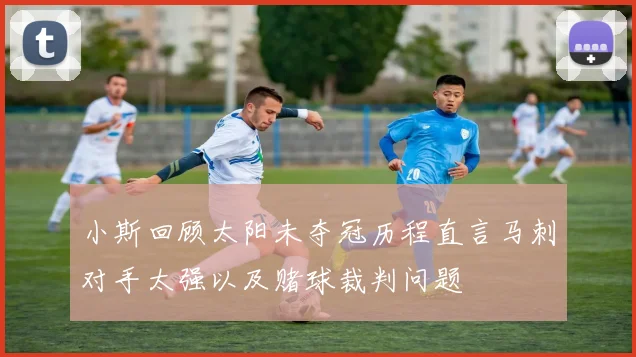 小斯回顾太阳未夺冠历程直言马刺对手太强以及赌球裁判问题