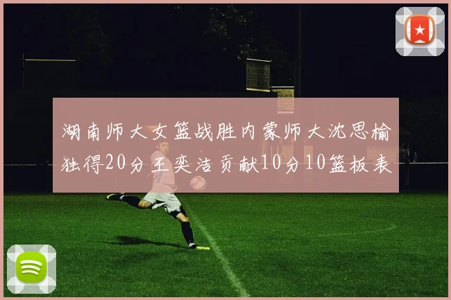 湖南师大女篮战胜内蒙师大沈思榆独得20分王奕洁贡献10分10篮板表现出色