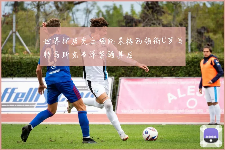 世界杯历史出场纪录梅西领衔C罗马特乌斯克洛泽紧随其后