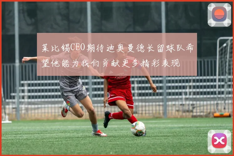 莱比锡CEO期待迪奥曼德长留球队希望他能为我们贡献更多精彩表现