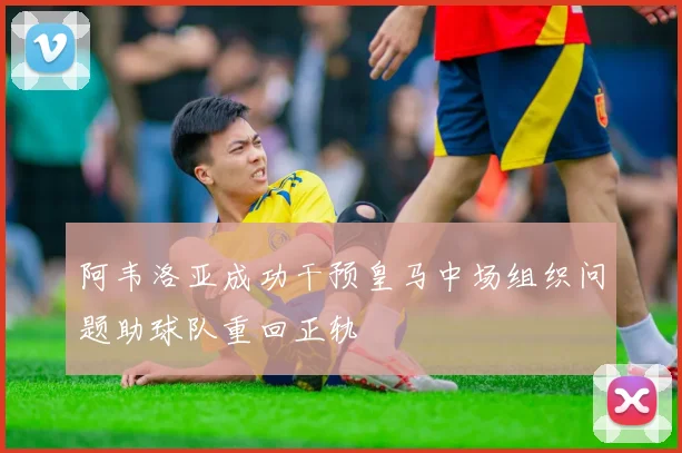 阿韦洛亚成功干预皇马中场组织问题助球队重回正轨