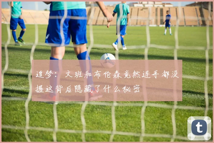 追梦：文班和布伦森竟然连手都没握这背后隐藏了什么秘密