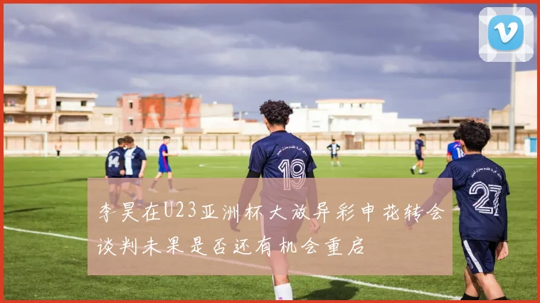 李昊在U23亚洲杯大放异彩申花转会谈判未果是否还有机会重启