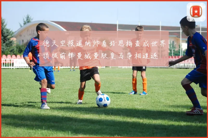 德天空报道纳帅看好恩梅查成世界顶级前锋曼城曼联皇马争相追逐