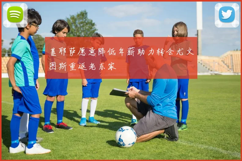 基耶萨愿意降低年薪助力转会尤文图斯重返老东家