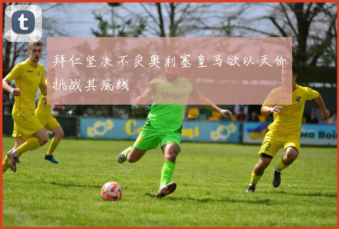 拜仁坚决不卖奥利塞皇马欲以天价挑战其底线