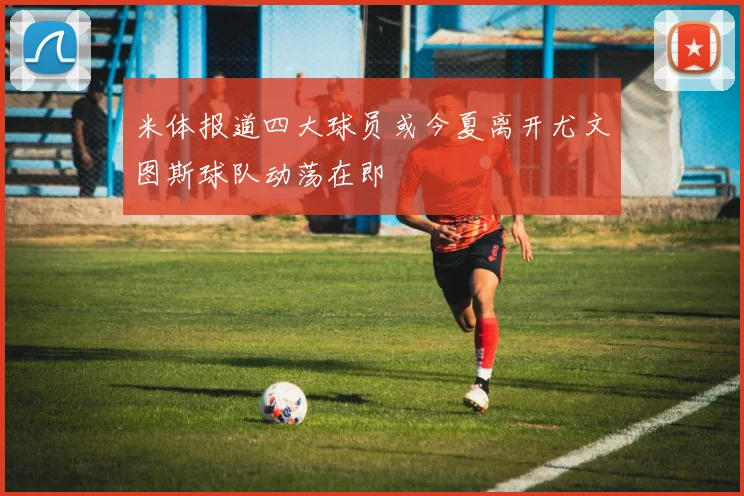 米体报道四大球员或今夏离开尤文图斯球队动荡在即