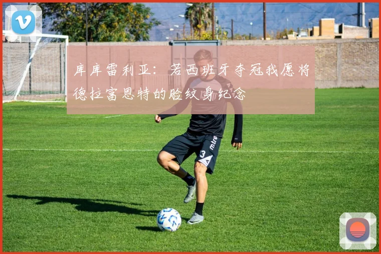 库库雷利亚：若西班牙夺冠我愿将德拉富恩特的脸纹身纪念