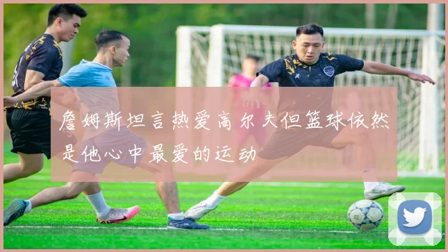 詹姆斯坦言热爱高尔夫但篮球依然是他心中最爱的运动