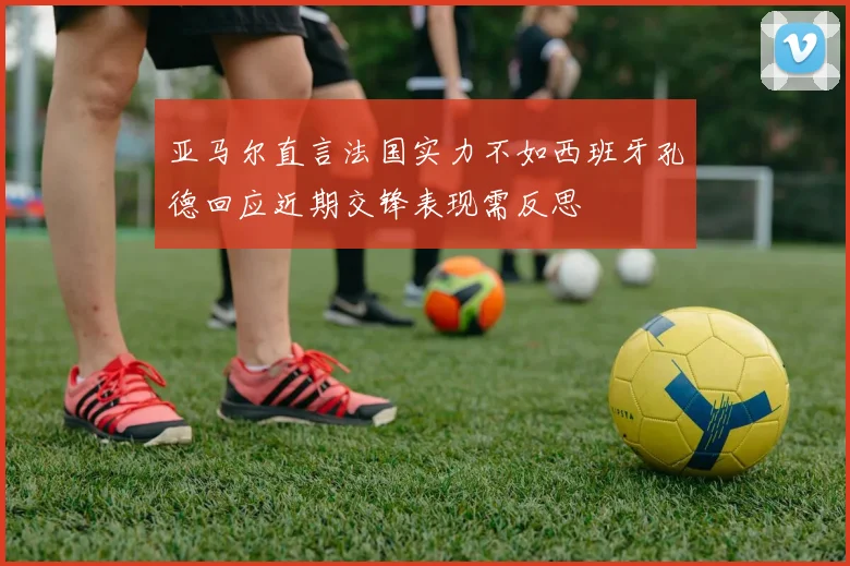 亚马尔直言法国实力不如西班牙孔德回应近期交锋表现需反思