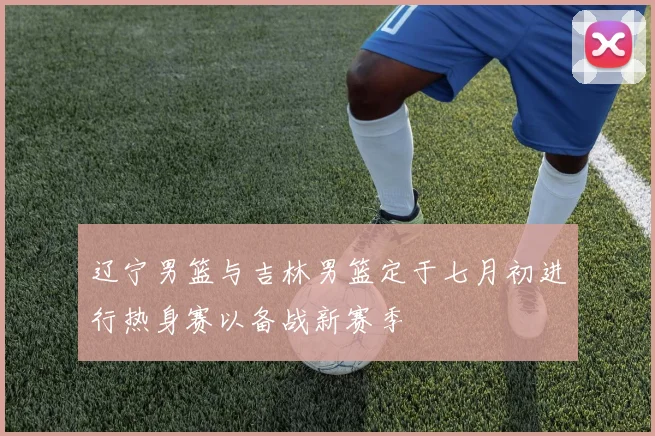 辽宁男篮与吉林男篮定于七月初进行热身赛以备战新赛季